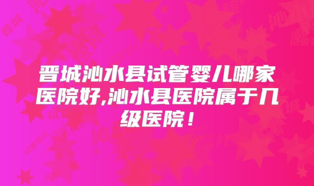 晋城沁水县试管婴儿哪家医院好,沁水县医院属于几级医院！