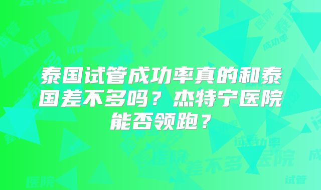 泰国试管成功率真的和泰国差不多吗?杰特宁医院能否领跑?