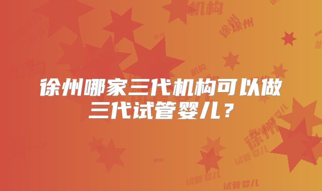 徐州哪家三代机构可以做三代试管婴儿?