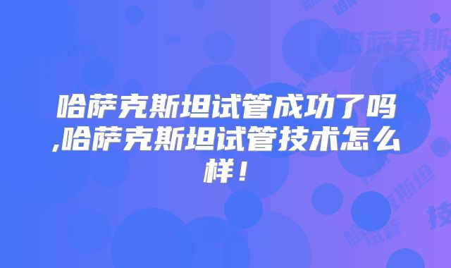 哈萨克斯坦试管成功了吗,哈萨克斯坦试管技术怎么样!