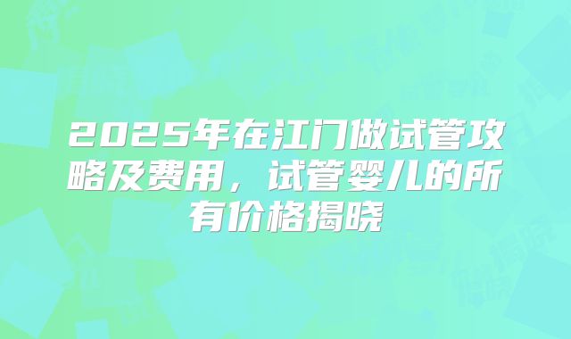 2025年在江门做试管攻略及费用,试管婴儿的所有价格揭晓