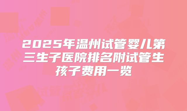 2025年温州试管婴儿第三生子医院排名附试管生孩子费用一览