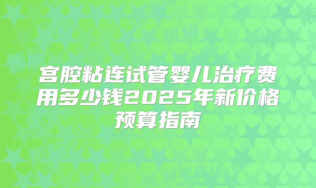 宫腔粘连试管婴儿治疗费用多少钱2025年新价格预算指南