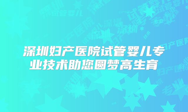 深圳妇产医院试管婴儿专业技术助您圆梦高生育