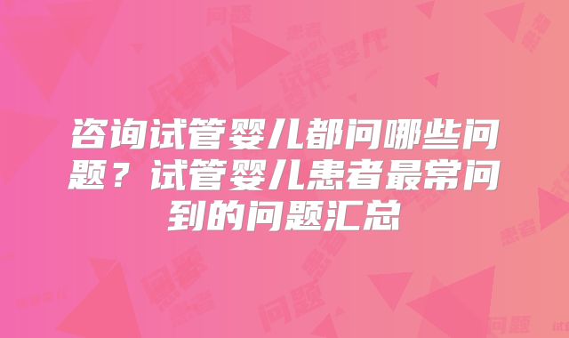 咨询试管婴儿都问哪些问题？试管婴儿患者最常问到的问题汇总