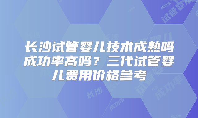 长沙试管婴儿技术成熟吗成功率高吗?三代试管婴儿费用价格参考