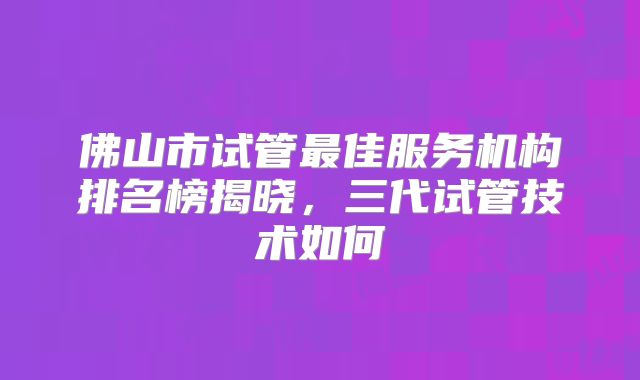 佛山市试管最佳服务机构排名榜揭晓，三代试管技术如何