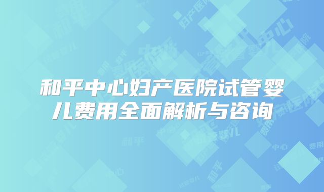 和平中心妇产医院试管婴儿费用全面解析与咨询