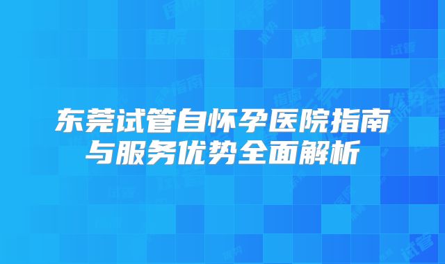 东莞试管自怀孕医院指南与服务优势全面解析