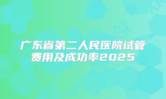 广东省第二人民医院试管费用及成功率2025