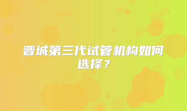 晋城第三代试管机构如何选择?