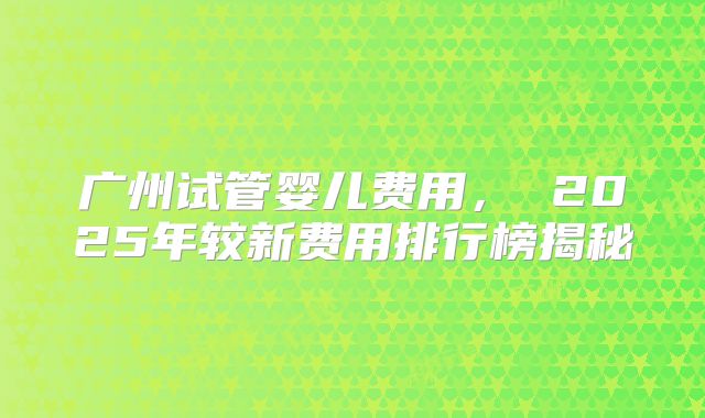 广州试管婴儿费用, 2025年较新费用排行榜揭秘