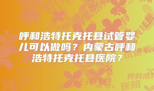 呼和浩特托克托县试管婴儿可以做吗？内蒙古呼和浩特托克托县医院？