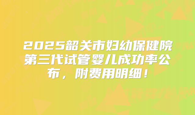 2025韶关市妇幼保健院第三代试管婴儿成功率公布，附费用明细！