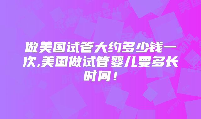做美国试管大约多少钱一次,美国做试管婴儿要多长时间!