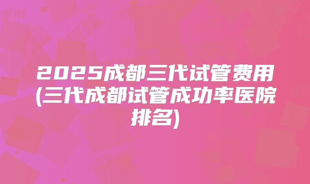 2025成都三代试管费用(三代成都试管成功率医院排名)