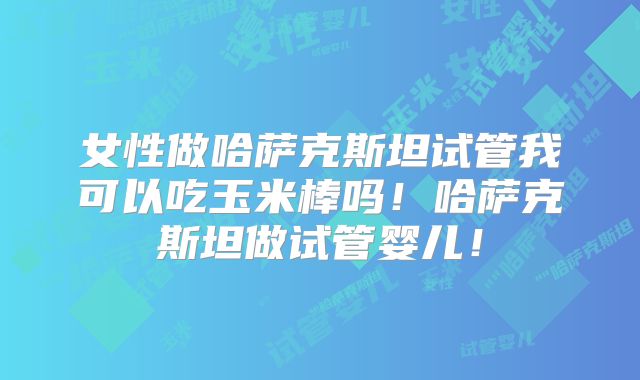 女性做哈萨克斯坦试管我可以吃玉米棒吗！哈萨克斯坦做试管婴儿！