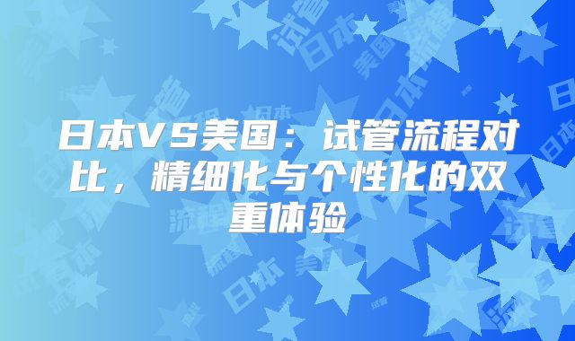 日本VS美国：试管流程对比，精细化与个性化的双重体验