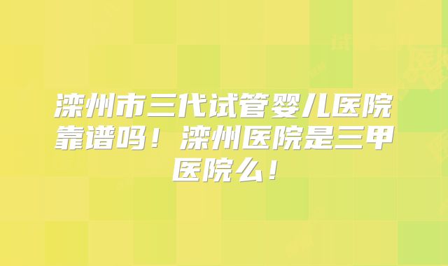 滦州市三代试管婴儿医院靠谱吗!滦州医院是三甲医院么!
