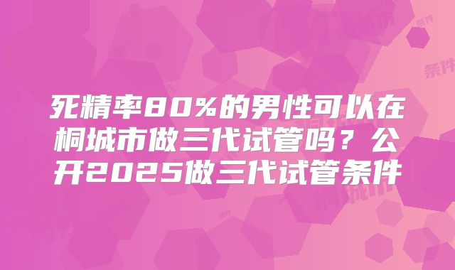 死精率80%的男性可以在桐城市做三代试管吗？公开2025做三代试管条件