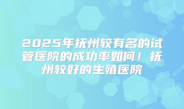 2025年抚州较有名的试管医院的成功率如何!抚州较好的生殖医院