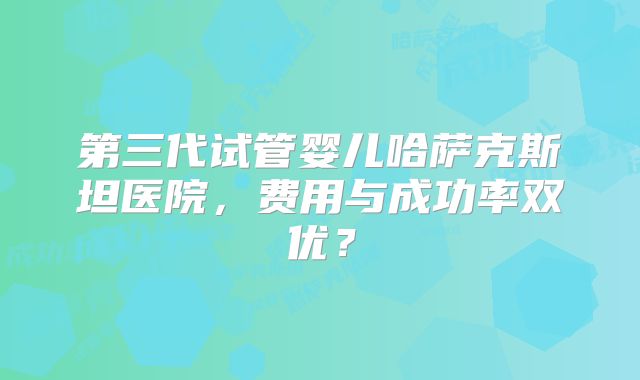 第三代试管婴儿哈萨克斯坦医院，费用与成功率双优？