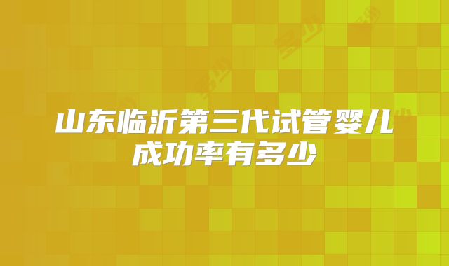 山东临沂第三代试管婴儿成功率有多少