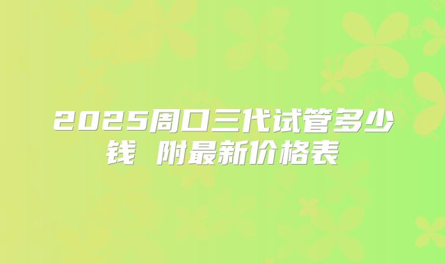 2025周口三代试管多少钱 附最新价格表