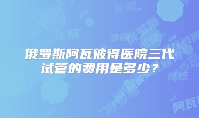 俄罗斯阿瓦彼得医院三代试管的费用是多少？