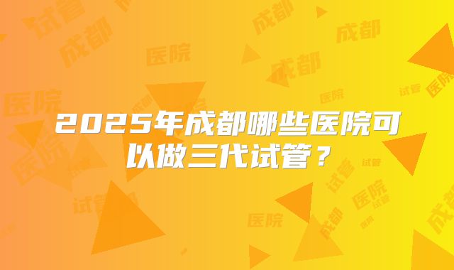 2025年成都哪些医院可以做三代试管?