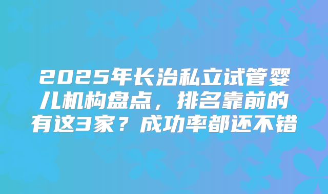 2025年长治私立试管婴儿机构盘点,排名靠前的有这3家?成功率都还不错
