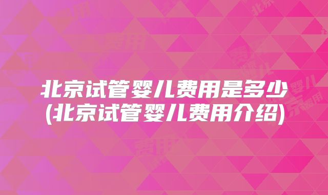 北京试管婴儿费用是多少(北京试管婴儿费用介绍)