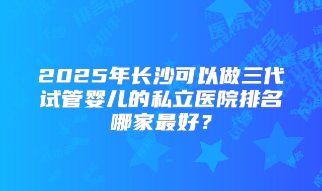2025年长沙可以做三代试管婴儿的私立医院排名哪家最好?