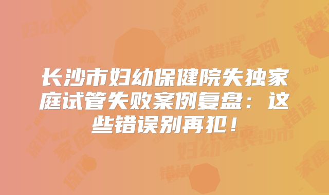 长沙市妇幼保健院失独家庭试管失败案例复盘:这些错误别再犯!