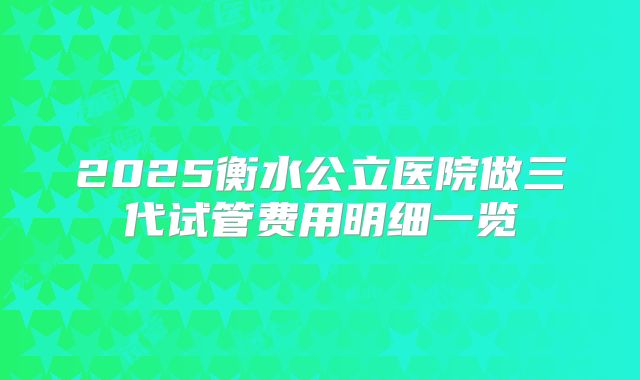 2025衡水公立医院做三代试管费用明细一览