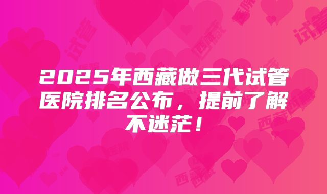 2025年西藏做三代试管医院排名公布,提前了解不迷茫!