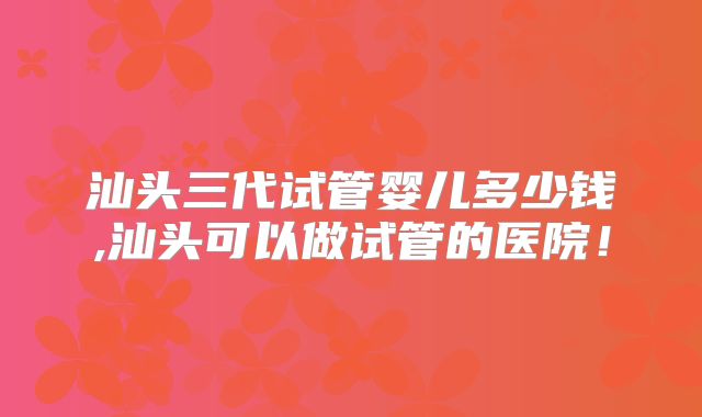 汕头三代试管婴儿多少钱,汕头可以做试管的医院!