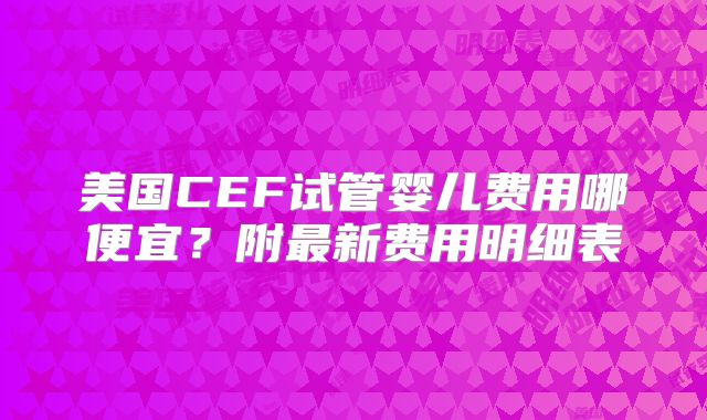 美国CEF试管婴儿费用哪便宜？附最新费用明细表