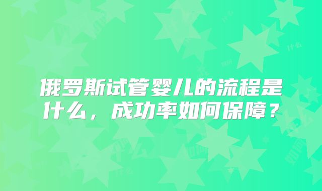 俄罗斯试管婴儿的流程是什么，成功率如何保障？