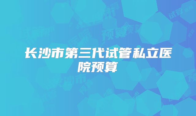 长沙市第三代试管私立医院预算