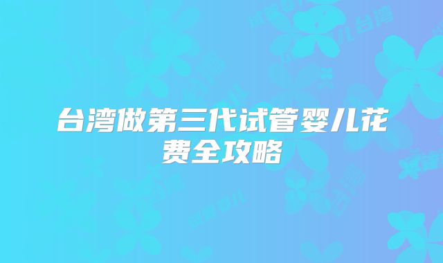 台湾做第三代试管婴儿花费全攻略