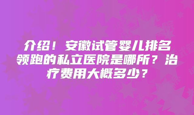 介绍!安徽试管婴儿排名领跑的私立医院是哪所?治疗费用大概多少?
