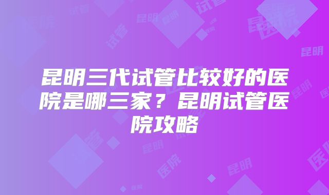 昆明三代试管比较好的医院是哪三家？昆明试管医院攻略