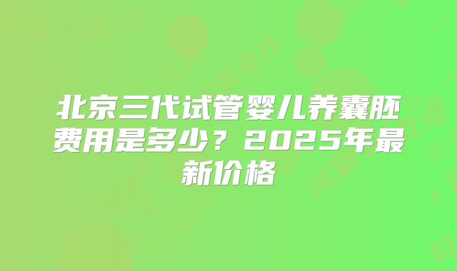 北京三代试管婴儿养囊胚费用是多少?2025年最新价格