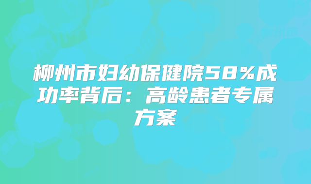 柳州市妇幼保健院58%成功率背后：高龄患者专属方案