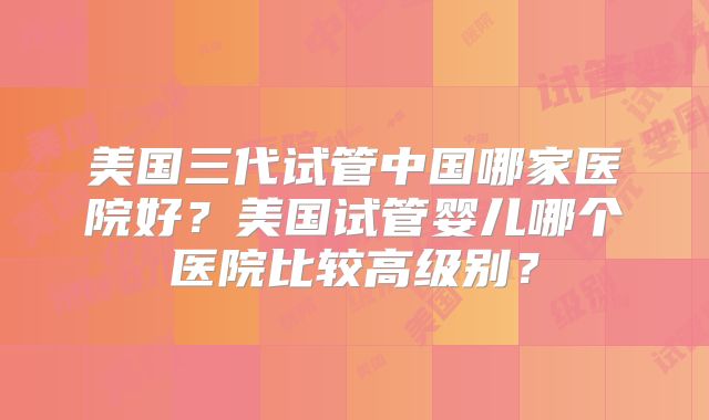美国三代试管中国哪家医院好?美国试管婴儿哪个医院比较高级别?