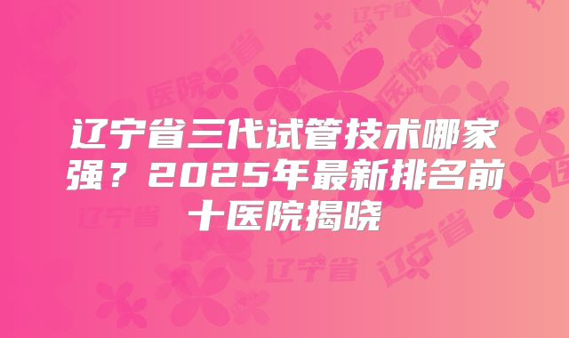 辽宁省三代试管技术哪家强?2025年最新排名前十医院揭晓