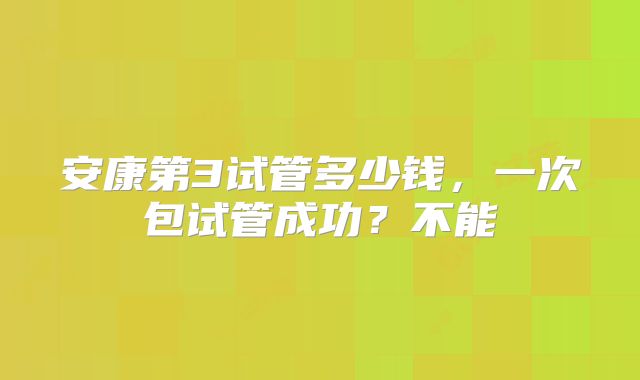 安康第3试管多少钱,一次包试管成功?不能