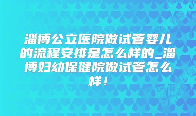 淄博公立医院做试管婴儿的流程安排是怎么样的_淄博妇幼保健院做试管怎么样!