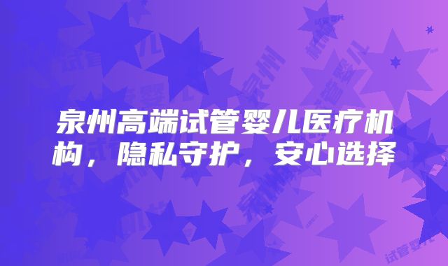 泉州高端试管婴儿医疗机构，隐私守护，安心选择